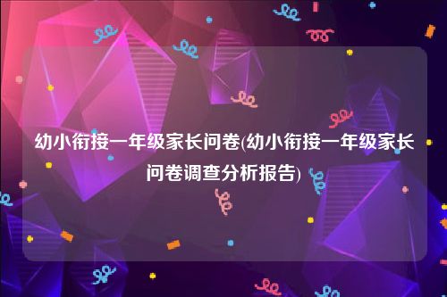 幼小衔接一年级家长问卷(幼小衔接一年级家长问卷调查分析报告)