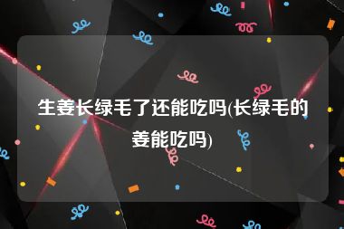 生姜长绿毛了还能吃吗(长绿毛的姜能吃吗)