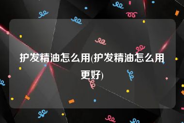 护发精油怎么用(护发精油怎么用更好)