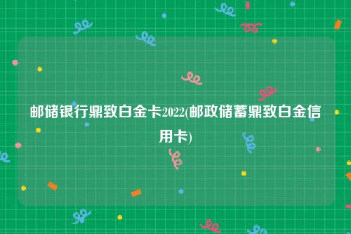 邮储银行鼎致白金卡2022(邮政储蓄鼎致白金信用卡)