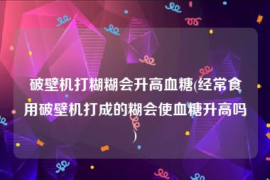 破壁机打糊糊会升高血糖(经常食用破壁机打成的糊会使血糖升高吗)