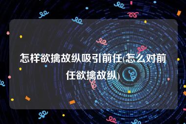 怎样欲擒故纵吸引前任(怎么对前任欲擒故纵)