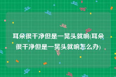 耳朵很干净但是一晃头就响(耳朵很干净但是一晃头就响怎么办)