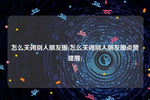 怎么关闭别人朋友圈(怎么关闭别人朋友圈点赞提醒)