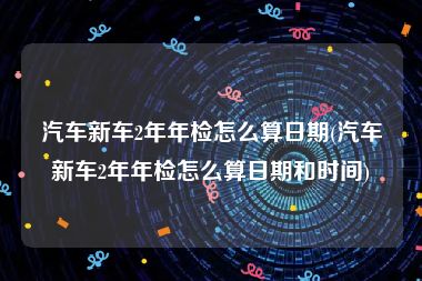 汽车新车2年年检怎么算日期(汽车新车2年年检怎么算日期和时间)