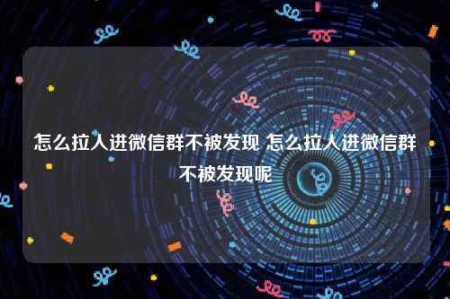 怎么拉人进微信群不被发现 怎么拉人进微信群不被发现呢