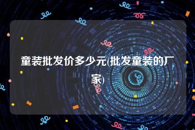 童装批发价多少元(批发童装的厂家)