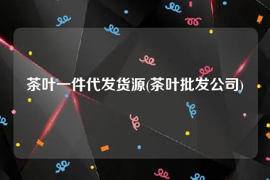 茶叶一件代发货源(茶叶批发公司)