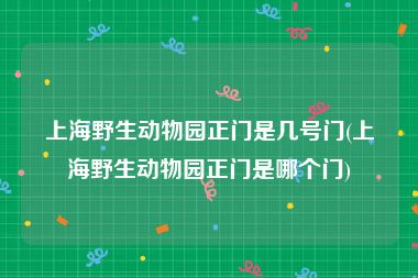 上海野生动物园正门是几号门(上海野生动物园正门是哪个门)