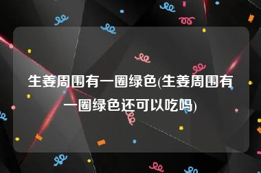 生姜周围有一圈绿色(生姜周围有一圈绿色还可以吃吗)