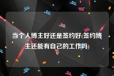 当个人博主好还是签约好(签约博主还能有自己的工作吗)