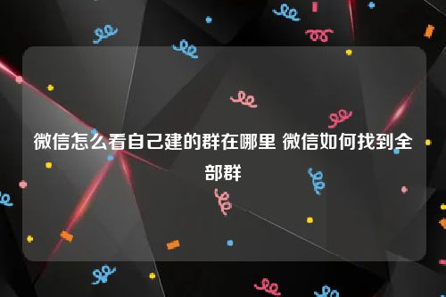 微信怎么看自己建的群在哪里 微信如何找到全部群