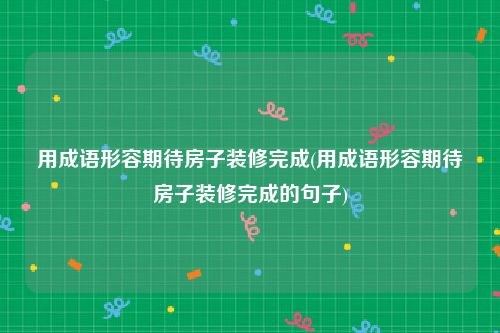 用成语形容期待房子装修完成(用成语形容期待房子装修完成的句子)