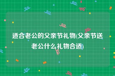 适合老公的父亲节礼物(父亲节送老公什么礼物合适)