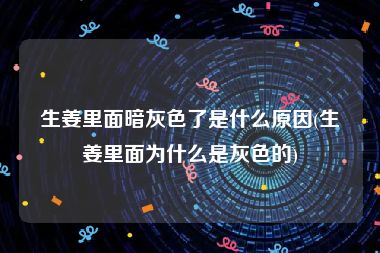 生姜里面暗灰色了是什么原因(生姜里面为什么是灰色的)