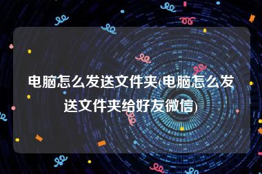 电脑怎么发送文件夹(电脑怎么发送文件夹给好友微信)