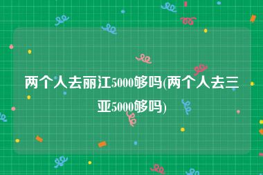 两个人去丽江5000够吗(两个人去三亚5000够吗)