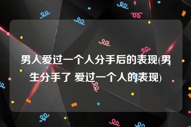 男人爱过一个人分手后的表现(男生分手了 爱过一个人的表现)