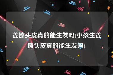 姜擦头皮真的能生发吗(小孩生姜擦头皮真的能生发吗)