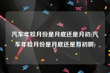 汽车年检月份是月底还是月初(汽车年检月份是月底还是月初啊)