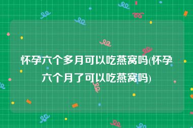 怀孕六个多月可以吃燕窝吗(怀孕六个月了可以吃燕窝吗)