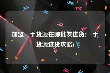 加盟一手货源在哪批发进货(一手货源进货攻略)