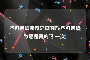 塑料遇热致癌是真的吗(塑料遇热致癌是真的吗 一次)