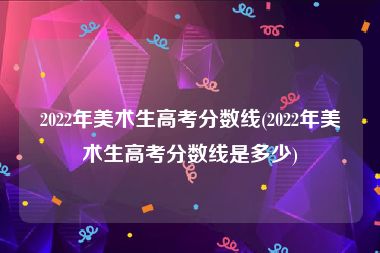 2022年美术生高考分数线(2022年美术生高考分数线是多少)