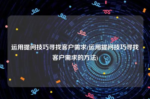 运用提问技巧寻找客户需求(运用提问技巧寻找客户需求的方法)