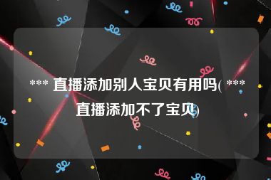  *** 直播添加别人宝贝有用吗( *** 直播添加不了宝贝)