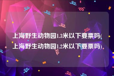 上海野生动物园1.3米以下要票吗(上海野生动物园1.2米以下要票吗)