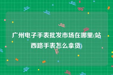 广州电子手表批发市场在哪里(站西路手表怎么拿货)