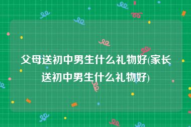 父母送初中男生什么礼物好(家长送初中男生什么礼物好)