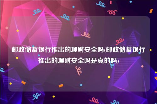 邮政储蓄银行推出的理财安全吗(邮政储蓄银行推出的理财安全吗是真的吗)