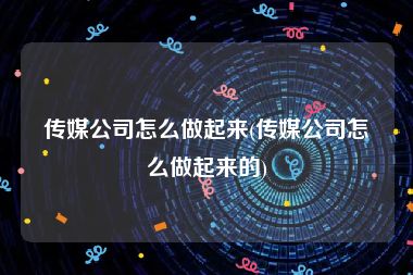 传媒公司怎么做起来(传媒公司怎么做起来的)