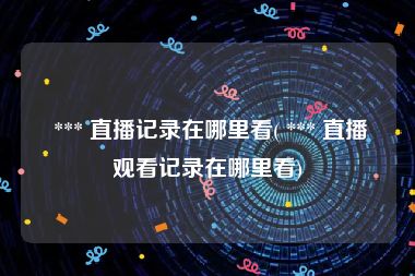  *** 直播记录在哪里看( *** 直播观看记录在哪里看)