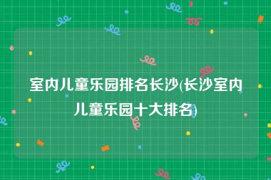 室内儿童乐园排名长沙(长沙室内儿童乐园十大排名)