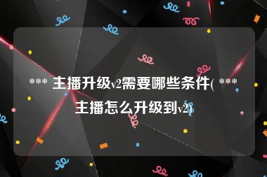  *** 主播升级v2需要哪些条件( *** 主播怎么升级到v2)