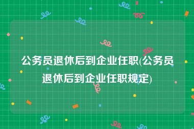 公务员退休后到企业任职(公务员退休后到企业任职规定)