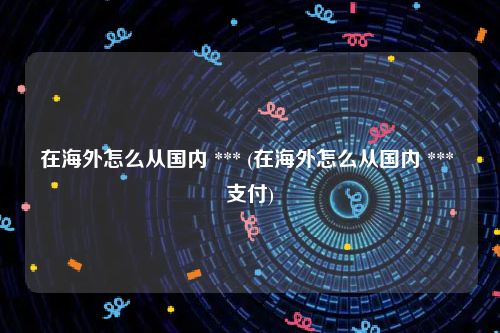 在海外怎么从国内 *** (在海外怎么从国内 *** 支付)