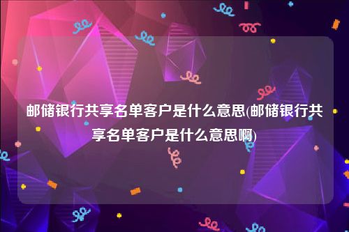 邮储银行共享名单客户是什么意思(邮储银行共享名单客户是什么意思啊)