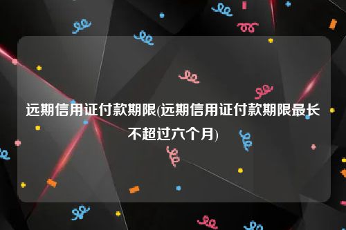 远期信用证付款期限(远期信用证付款期限最长不超过六个月)