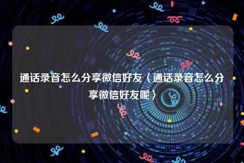 通话录音怎么分享微信好友〈通话录音怎么分享微信好友呢〉