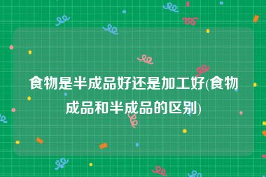 食物是半成品好还是加工好(食物成品和半成品的区别)