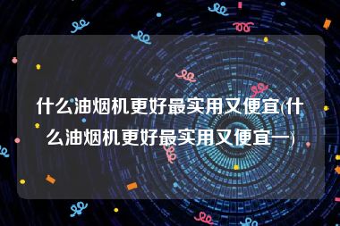 什么油烟机更好最实用又便宜(什么油烟机更好最实用又便宜一)