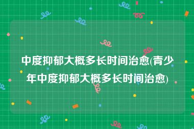 中度抑郁大概多长时间治愈(青少年中度抑郁大概多长时间治愈)