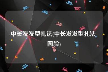 中长发发型扎法(中长发发型扎法 圆脸)