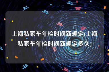 上海私家车年检时间新规定(上海私家车年检时间新规定多久)