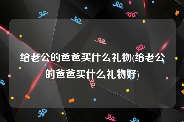 给老公的爸爸买什么礼物(给老公的爸爸买什么礼物好)