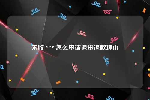 未收 *** 怎么申请退货退款理由